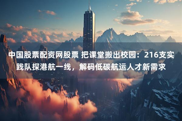 中国股票配资网股票 把课堂搬出校园：216支实践队探港航一线，解码低碳航运人才新需求